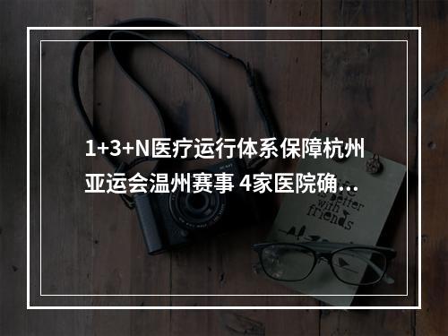 1+3+N医疗运行体系保障杭州亚运会温州赛事 4家医院确定为亚运会定点医院