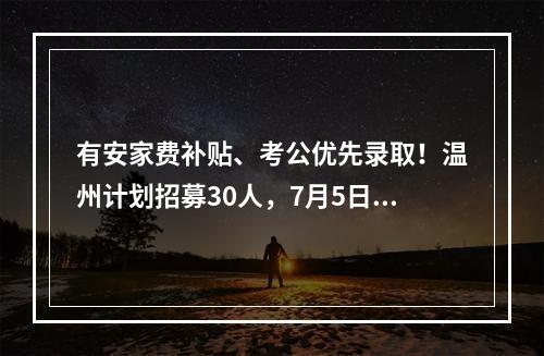 有安家费补贴、考公优先录取！温州计划招募30人，7月5日起报名