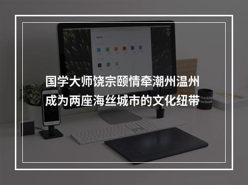 国学大师饶宗颐情牵潮州温州 成为两座海丝城市的文化纽带