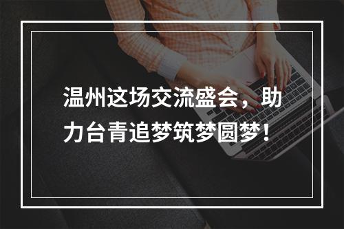 温州这场交流盛会，助力台青追梦筑梦圆梦！