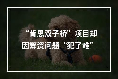 “肯恩双子桥”项目却因筹资问题“犯了难”