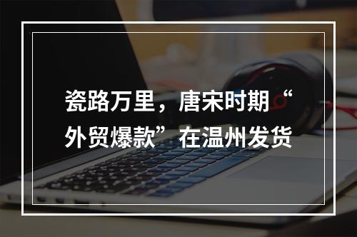 瓷路万里，唐宋时期“外贸爆款”在温州发货