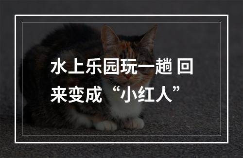 水上乐园玩一趟 回来变成“小红人”