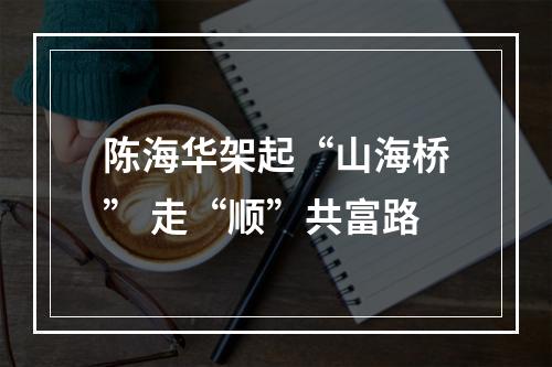 陈海华架起“山海桥” 走“顺”共富路