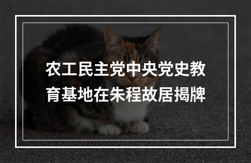 农工民主党中央党史教育基地在朱程故居揭牌