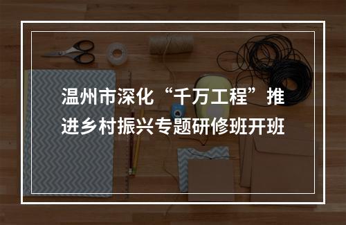 温州市深化“千万工程”推进乡村振兴专题研修班开班