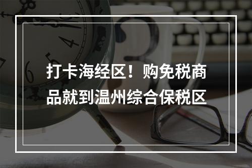 打卡海经区！购免税商品就到温州综合保税区