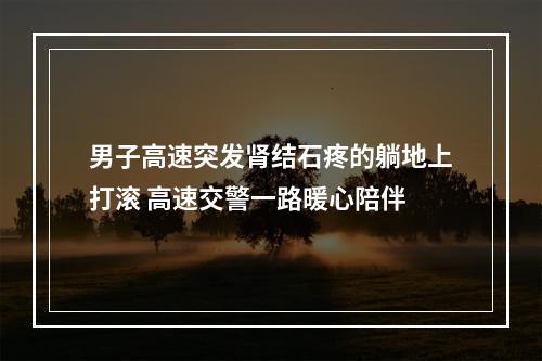 男子高速突发肾结石疼的躺地上打滚 高速交警一路暖心陪伴