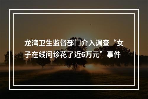 龙湾卫生监督部门介入调查“女子在线问诊花了近6万元”事件
