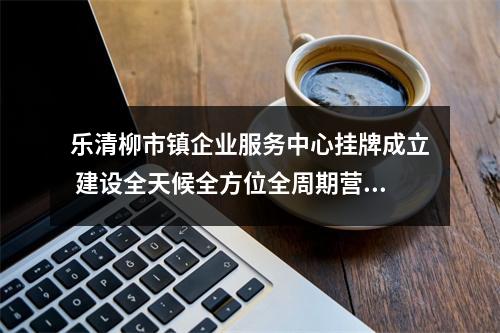 乐清柳市镇企业服务中心挂牌成立 建设全天候全方位全周期营商环境