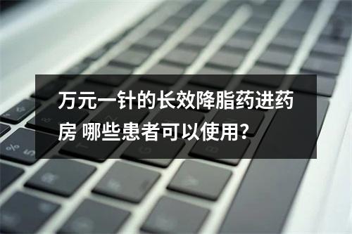 万元一针的长效降脂药进药房 哪些患者可以使用？