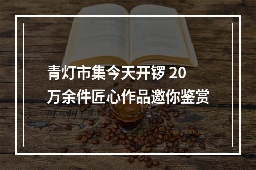 青灯市集今天开锣 20万余件匠心作品邀你鉴赏