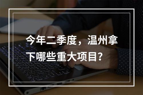 今年二季度，温州拿下哪些重大项目？