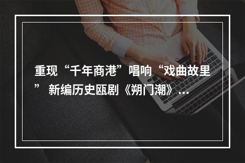重现“千年商港”唱响“戏曲故里” 新编历史瓯剧《朔门潮》试演