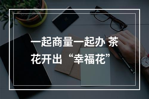 一起商量一起办 茶花开出“幸福花”