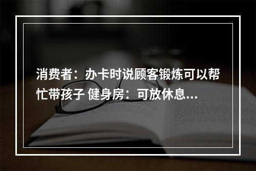 消费者：办卡时说顾客锻炼可以帮忙带孩子 健身房：可放休息区但无法全程一对一照看
