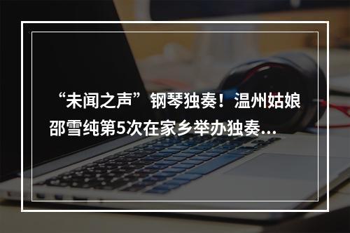 “未闻之声”钢琴独奏！温州姑娘邵雪纯第5次在家乡举办独奏音乐会