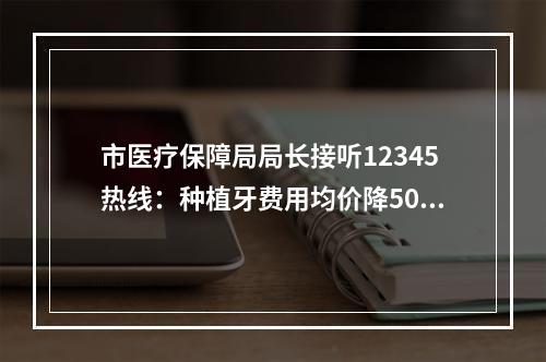 市医疗保障局局长接听12345热线：种植牙费用均价降5000元 人工关节均价降至7000元