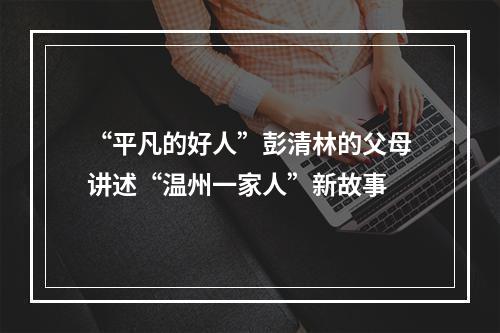 “平凡的好人”彭清林的父母讲述“温州一家人”新故事