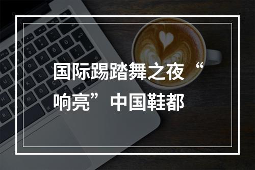 国际踢踏舞之夜“响亮”中国鞋都