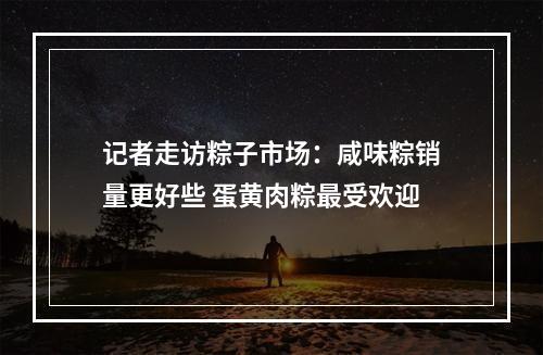 记者走访粽子市场：咸味粽销量更好些 蛋黄肉粽最受欢迎