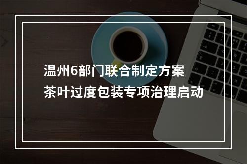 温州6部门联合制定方案 茶叶过度包装专项治理启动
