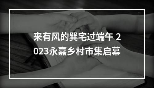来有风的巽宅过端午 2023永嘉乡村市集启幕