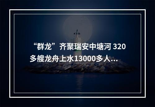 “群龙”齐聚瑞安中塘河 320多艘龙舟上水13000多人参与