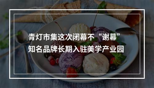 青灯市集这次闭幕不“谢幕” 知名品牌长期入驻美学产业园
