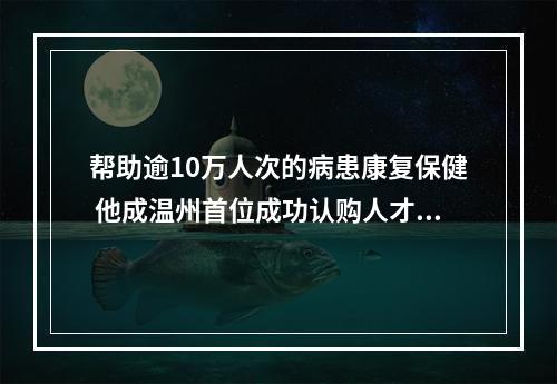 帮助逾10万人次的病患康复保健 他成温州首位成功认购人才住房的残疾人