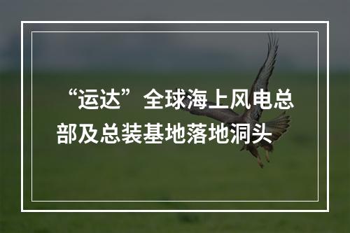 “运达”全球海上风电总部及总装基地落地洞头