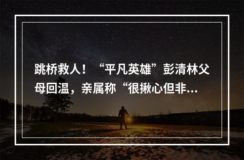 跳桥救人！“平凡英雄”彭清林父母回温，亲属称“很揪心但非常自豪”