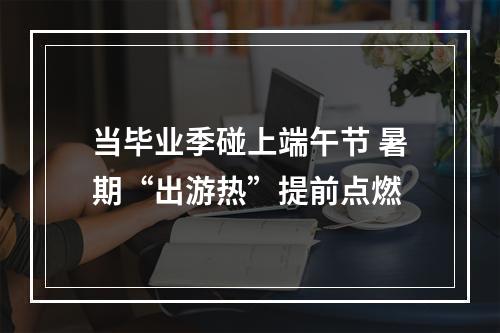 当毕业季碰上端午节 暑期“出游热”提前点燃