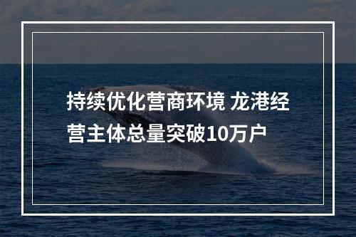 持续优化营商环境 龙港经营主体总量突破10万户