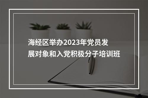 海经区举办2023年党员发展对象和入党积极分子培训班