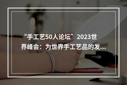 “手工艺50人论坛”2023世界峰会：为世界手工艺品的发展播下三颗“种子”