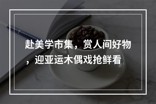 赴美学市集，赏人间好物，迎亚运木偶戏抢鲜看