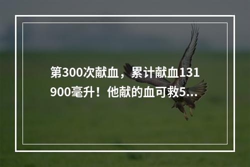 第300次献血，累计献血131900毫升！他献的血可救520人！