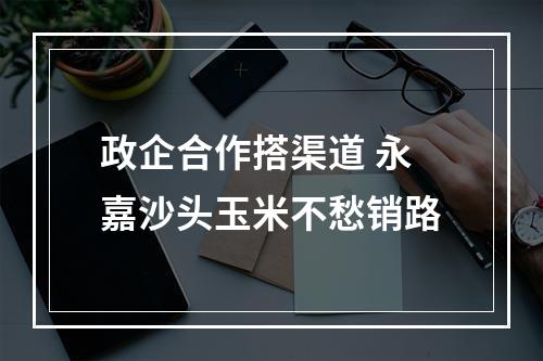 政企合作搭渠道 永嘉沙头玉米不愁销路
