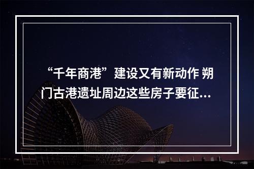 “千年商港”建设又有新动作 朔门古港遗址周边这些房子要征收