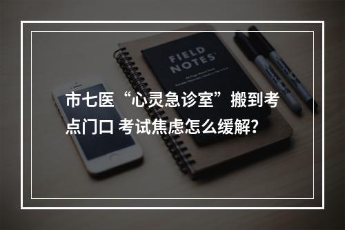 市七医“心灵急诊室”搬到考点门口 考试焦虑怎么缓解？