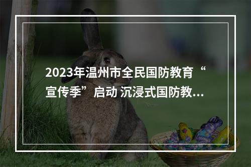 2023年温州市全民国防教育“宣传季”启动 沉浸式国防教育助力全民国防