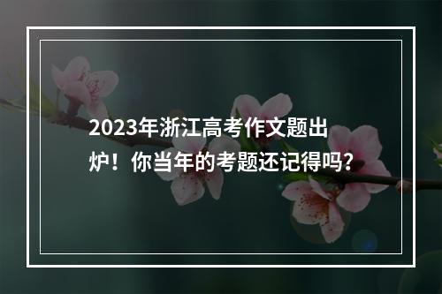 2023年浙江高考作文题出炉！你当年的考题还记得吗？