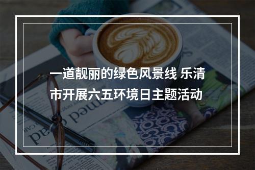 一道靓丽的绿色风景线 乐清市开展六五环境日主题活动
