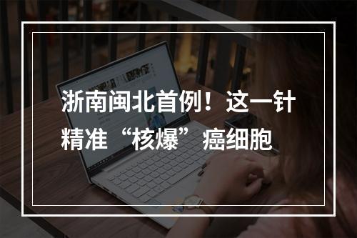 浙南闽北首例！这一针精准“核爆”癌细胞