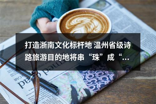 打造浙南文化标杆地 温州省级诗路旅游目的地将串“珠”成“链”