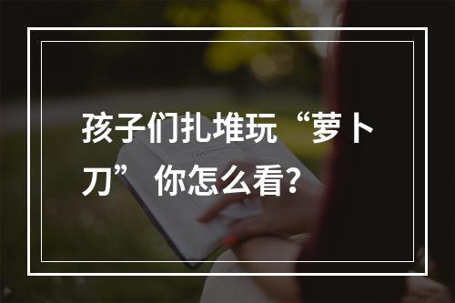 孩子们扎堆玩“萝卜刀” 你怎么看？