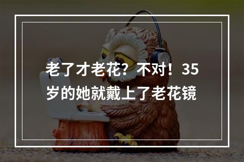 老了才老花？不对！35岁的她就戴上了老花镜