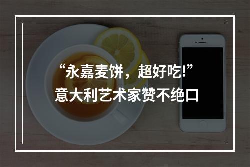 “永嘉麦饼，超好吃!” 意大利艺术家赞不绝口