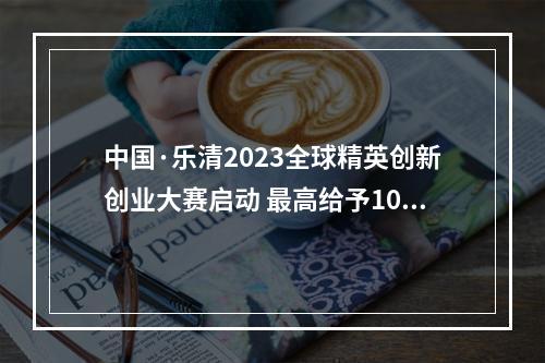中国·乐清2023全球精英创新创业大赛启动 最高给予1000万元团队建设资助